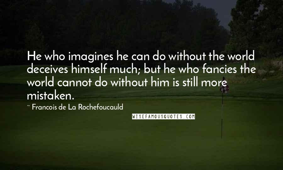 Francois De La Rochefoucauld Quotes: He who imagines he can do without the world deceives himself much; but he who fancies the world cannot do without him is still more mistaken.