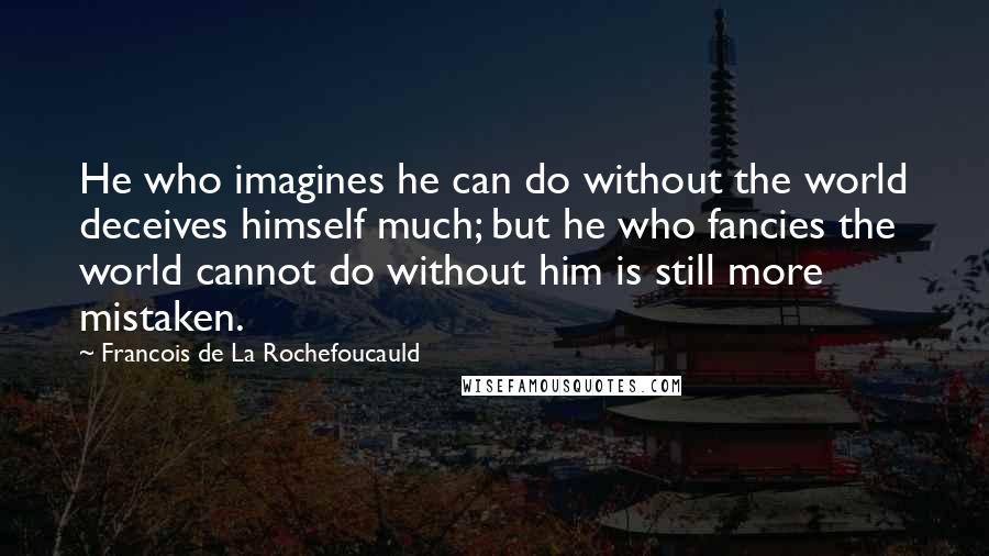 Francois De La Rochefoucauld Quotes: He who imagines he can do without the world deceives himself much; but he who fancies the world cannot do without him is still more mistaken.