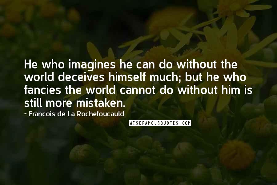 Francois De La Rochefoucauld Quotes: He who imagines he can do without the world deceives himself much; but he who fancies the world cannot do without him is still more mistaken.