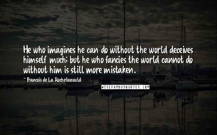 Francois De La Rochefoucauld Quotes: He who imagines he can do without the world deceives himself much; but he who fancies the world cannot do without him is still more mistaken.