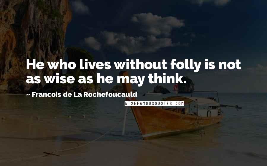 Francois De La Rochefoucauld Quotes: He who lives without folly is not as wise as he may think.