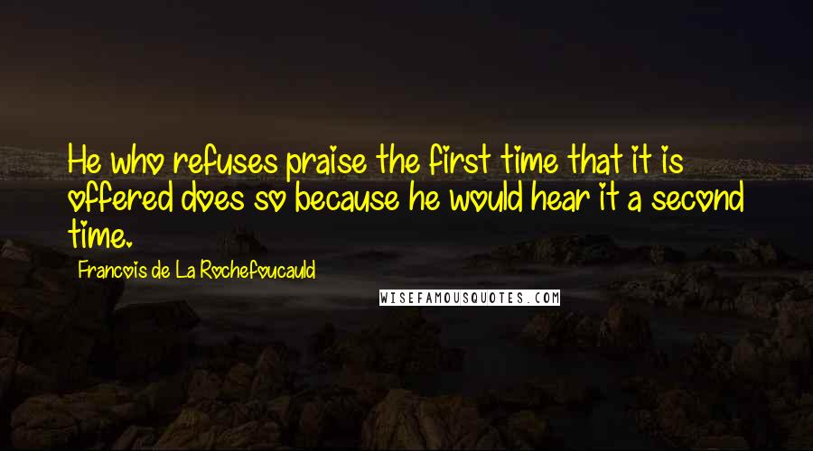 Francois De La Rochefoucauld Quotes: He who refuses praise the first time that it is offered does so because he would hear it a second time.