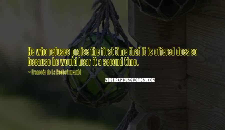 Francois De La Rochefoucauld Quotes: He who refuses praise the first time that it is offered does so because he would hear it a second time.