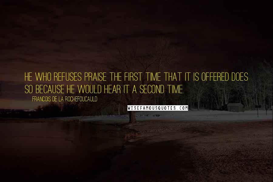 Francois De La Rochefoucauld Quotes: He who refuses praise the first time that it is offered does so because he would hear it a second time.