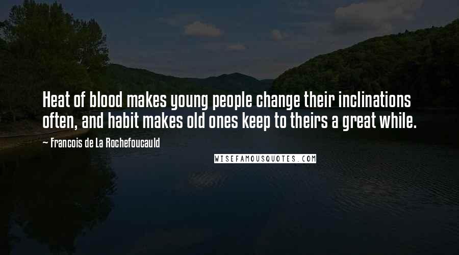 Francois De La Rochefoucauld Quotes: Heat of blood makes young people change their inclinations often, and habit makes old ones keep to theirs a great while.