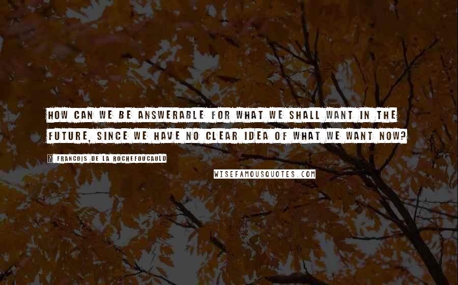 Francois De La Rochefoucauld Quotes: How can we be answerable for what we shall want in the future, since we have no clear idea of what we want now?