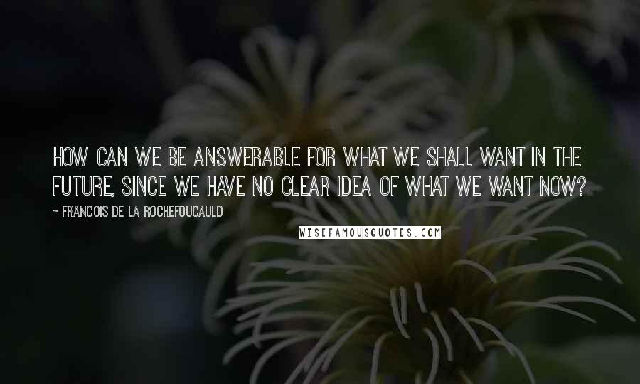 Francois De La Rochefoucauld Quotes: How can we be answerable for what we shall want in the future, since we have no clear idea of what we want now?