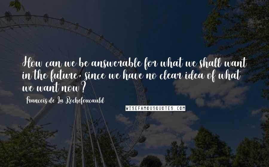 Francois De La Rochefoucauld Quotes: How can we be answerable for what we shall want in the future, since we have no clear idea of what we want now?