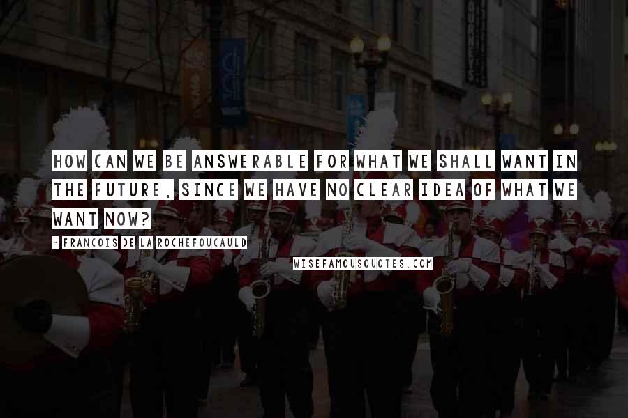 Francois De La Rochefoucauld Quotes: How can we be answerable for what we shall want in the future, since we have no clear idea of what we want now?