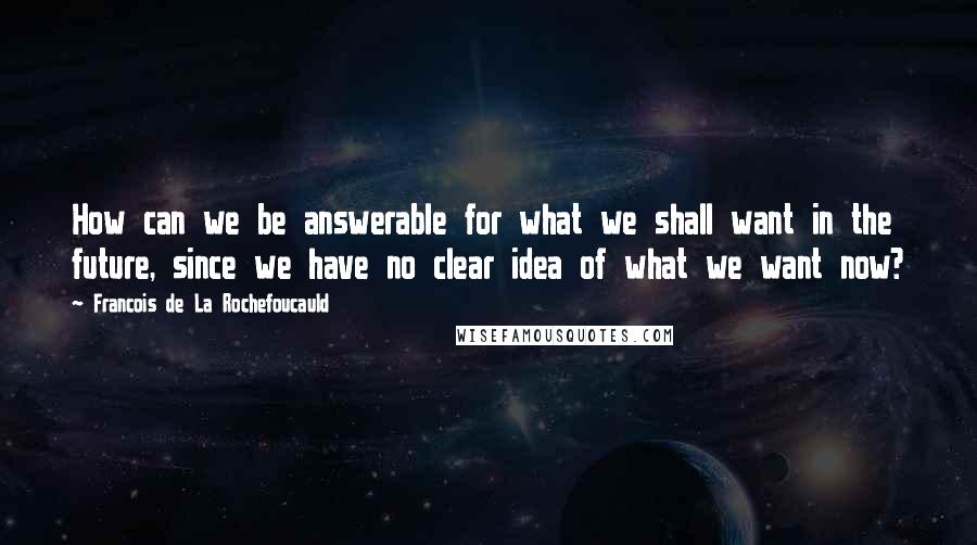 Francois De La Rochefoucauld Quotes: How can we be answerable for what we shall want in the future, since we have no clear idea of what we want now?