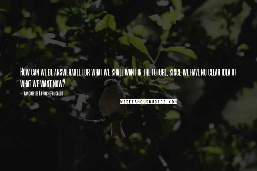 Francois De La Rochefoucauld Quotes: How can we be answerable for what we shall want in the future, since we have no clear idea of what we want now?