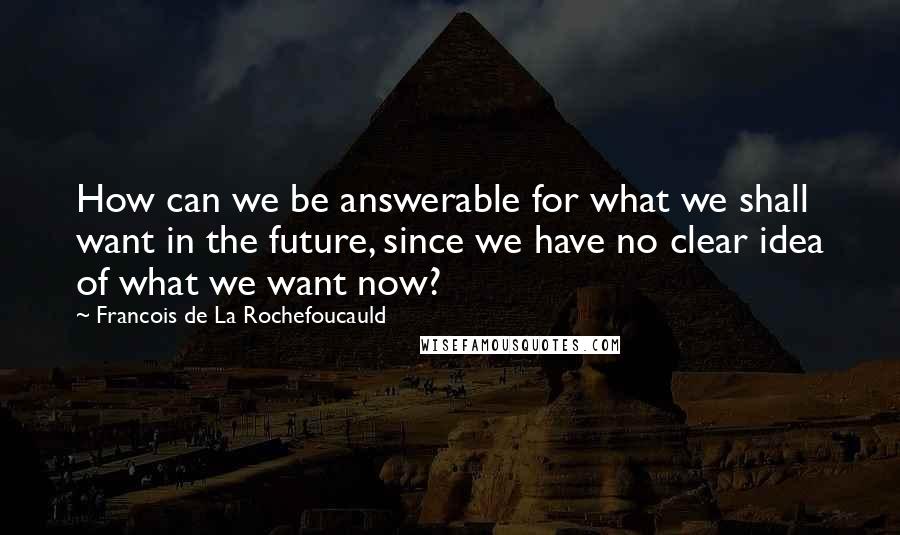 Francois De La Rochefoucauld Quotes: How can we be answerable for what we shall want in the future, since we have no clear idea of what we want now?