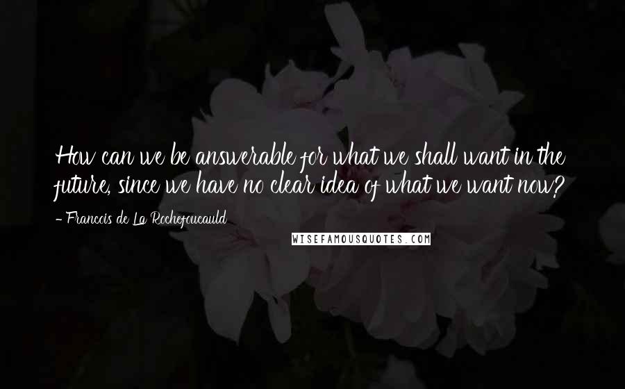 Francois De La Rochefoucauld Quotes: How can we be answerable for what we shall want in the future, since we have no clear idea of what we want now?