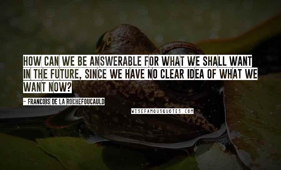 Francois De La Rochefoucauld Quotes: How can we be answerable for what we shall want in the future, since we have no clear idea of what we want now?