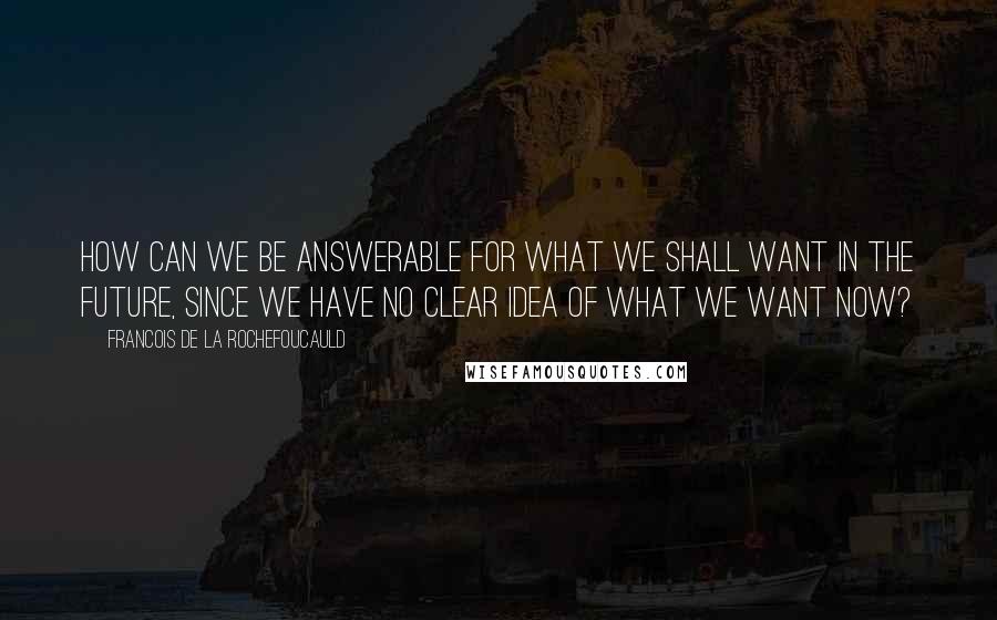 Francois De La Rochefoucauld Quotes: How can we be answerable for what we shall want in the future, since we have no clear idea of what we want now?