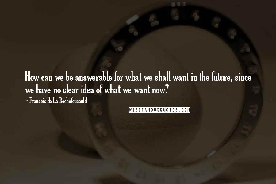 Francois De La Rochefoucauld Quotes: How can we be answerable for what we shall want in the future, since we have no clear idea of what we want now?