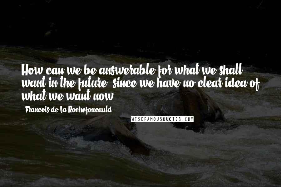 Francois De La Rochefoucauld Quotes: How can we be answerable for what we shall want in the future, since we have no clear idea of what we want now?