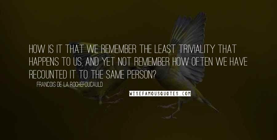 Francois De La Rochefoucauld Quotes: How is it that we remember the least triviality that happens to us, and yet not remember how often we have recounted it to the same person?