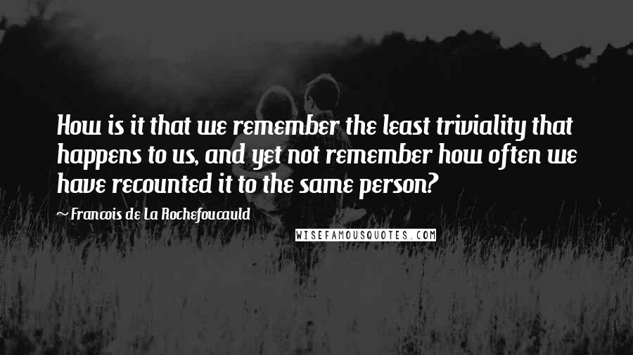 Francois De La Rochefoucauld Quotes: How is it that we remember the least triviality that happens to us, and yet not remember how often we have recounted it to the same person?