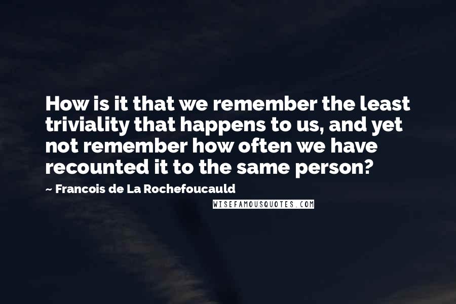 Francois De La Rochefoucauld Quotes: How is it that we remember the least triviality that happens to us, and yet not remember how often we have recounted it to the same person?