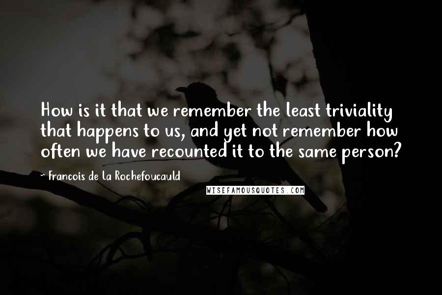 Francois De La Rochefoucauld Quotes: How is it that we remember the least triviality that happens to us, and yet not remember how often we have recounted it to the same person?