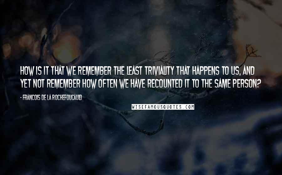 Francois De La Rochefoucauld Quotes: How is it that we remember the least triviality that happens to us, and yet not remember how often we have recounted it to the same person?