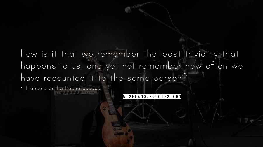 Francois De La Rochefoucauld Quotes: How is it that we remember the least triviality that happens to us, and yet not remember how often we have recounted it to the same person?