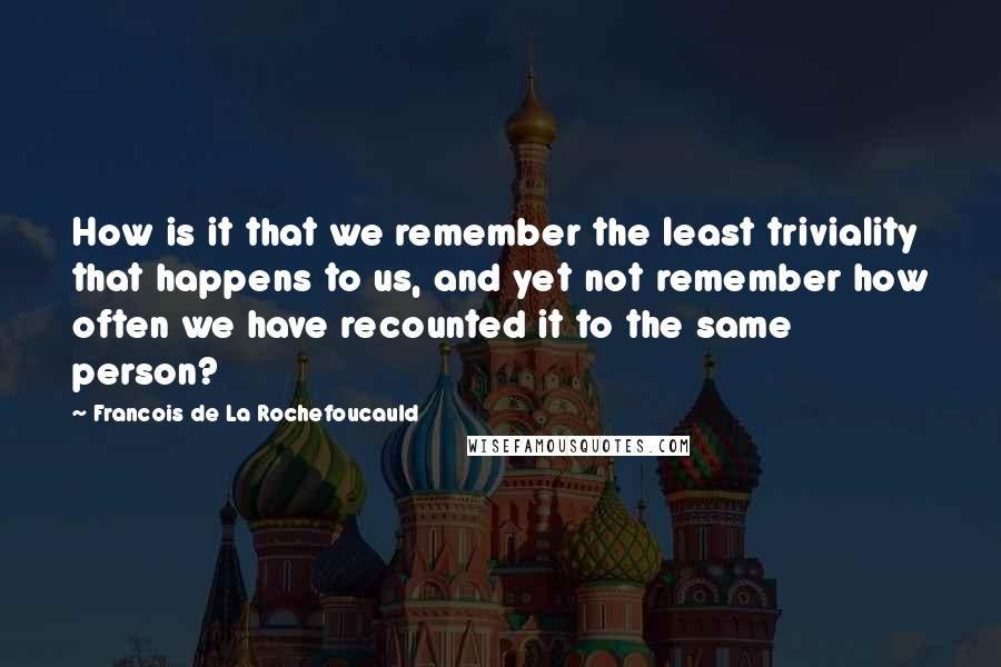 Francois De La Rochefoucauld Quotes: How is it that we remember the least triviality that happens to us, and yet not remember how often we have recounted it to the same person?