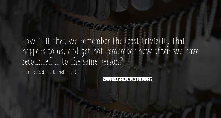 Francois De La Rochefoucauld Quotes: How is it that we remember the least triviality that happens to us, and yet not remember how often we have recounted it to the same person?