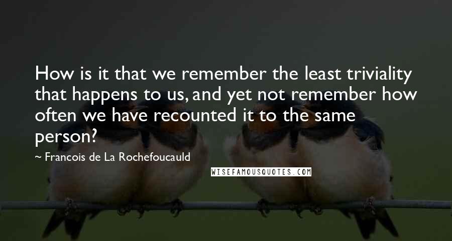 Francois De La Rochefoucauld Quotes: How is it that we remember the least triviality that happens to us, and yet not remember how often we have recounted it to the same person?