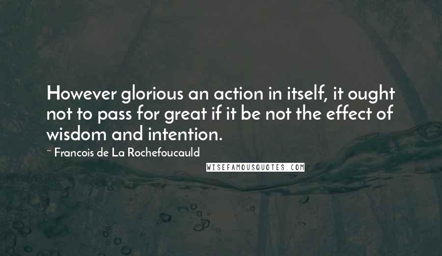 Francois De La Rochefoucauld Quotes: However glorious an action in itself, it ought not to pass for great if it be not the effect of wisdom and intention.