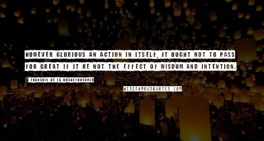 Francois De La Rochefoucauld Quotes: However glorious an action in itself, it ought not to pass for great if it be not the effect of wisdom and intention.