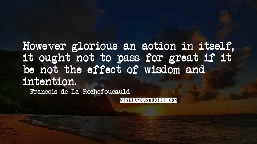 Francois De La Rochefoucauld Quotes: However glorious an action in itself, it ought not to pass for great if it be not the effect of wisdom and intention.