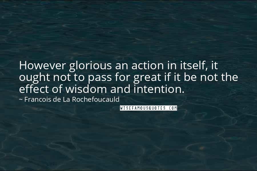 Francois De La Rochefoucauld Quotes: However glorious an action in itself, it ought not to pass for great if it be not the effect of wisdom and intention.