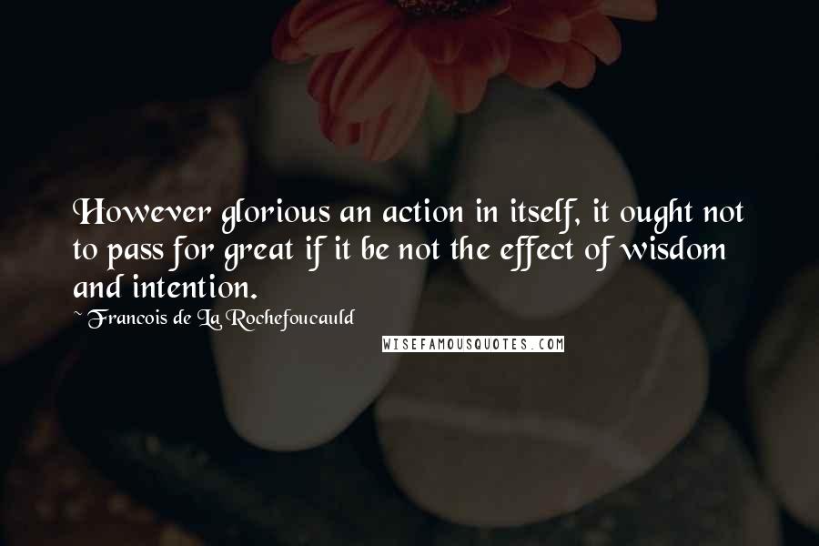 Francois De La Rochefoucauld Quotes: However glorious an action in itself, it ought not to pass for great if it be not the effect of wisdom and intention.