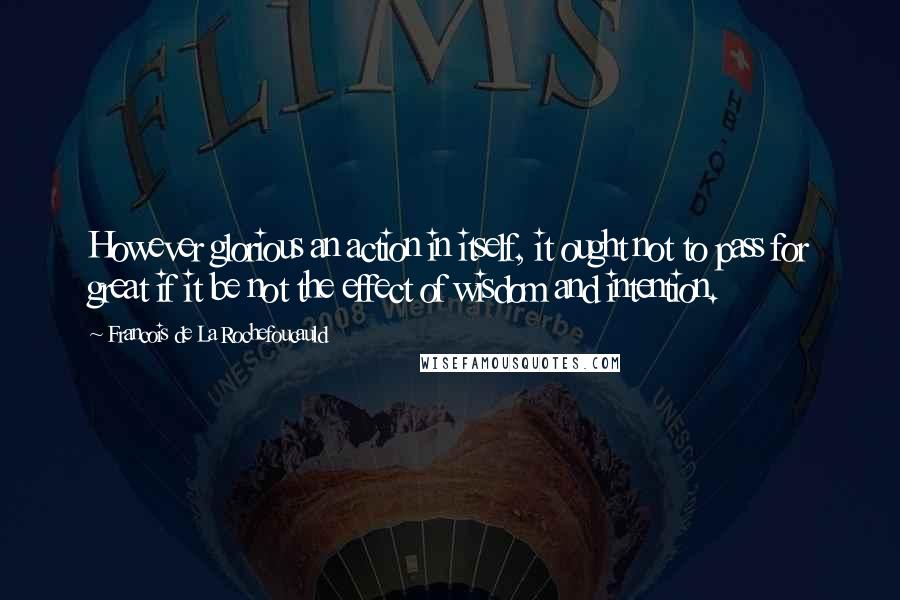 Francois De La Rochefoucauld Quotes: However glorious an action in itself, it ought not to pass for great if it be not the effect of wisdom and intention.