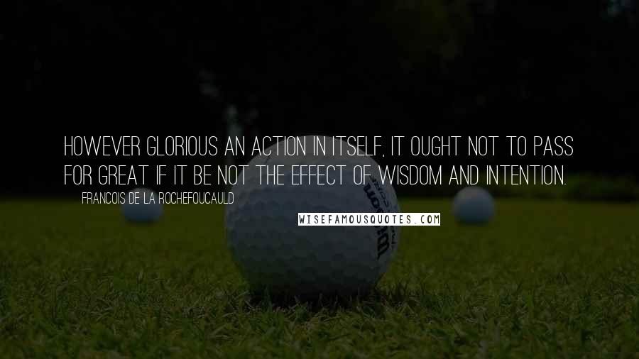 Francois De La Rochefoucauld Quotes: However glorious an action in itself, it ought not to pass for great if it be not the effect of wisdom and intention.