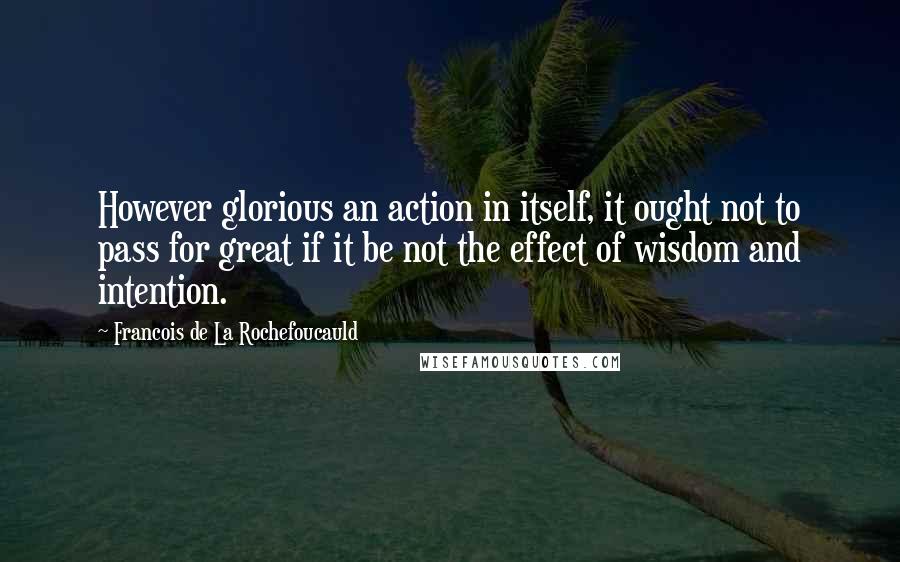 Francois De La Rochefoucauld Quotes: However glorious an action in itself, it ought not to pass for great if it be not the effect of wisdom and intention.