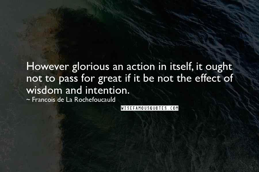 Francois De La Rochefoucauld Quotes: However glorious an action in itself, it ought not to pass for great if it be not the effect of wisdom and intention.