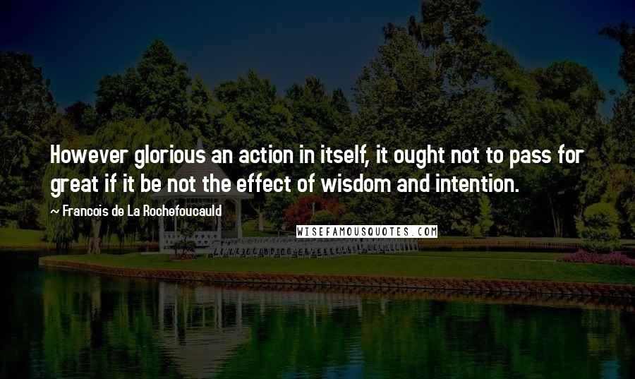 Francois De La Rochefoucauld Quotes: However glorious an action in itself, it ought not to pass for great if it be not the effect of wisdom and intention.