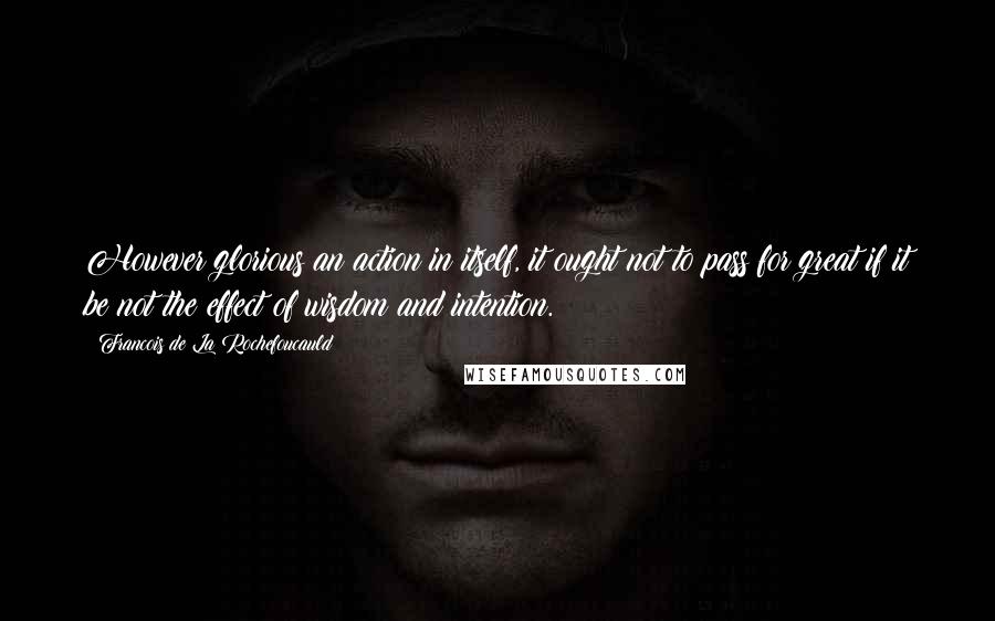 Francois De La Rochefoucauld Quotes: However glorious an action in itself, it ought not to pass for great if it be not the effect of wisdom and intention.
