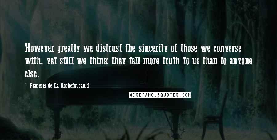 Francois De La Rochefoucauld Quotes: However greatly we distrust the sincerity of those we converse with, yet still we think they tell more truth to us than to anyone else.