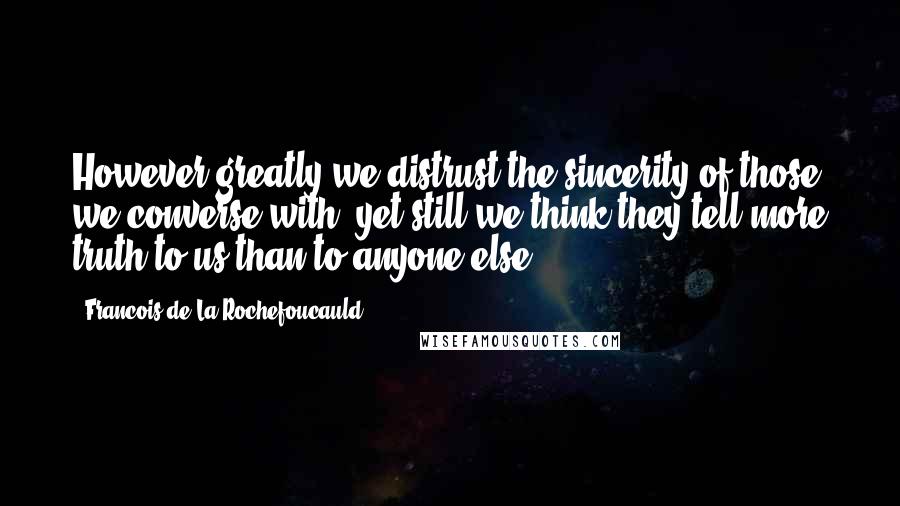 Francois De La Rochefoucauld Quotes: However greatly we distrust the sincerity of those we converse with, yet still we think they tell more truth to us than to anyone else.