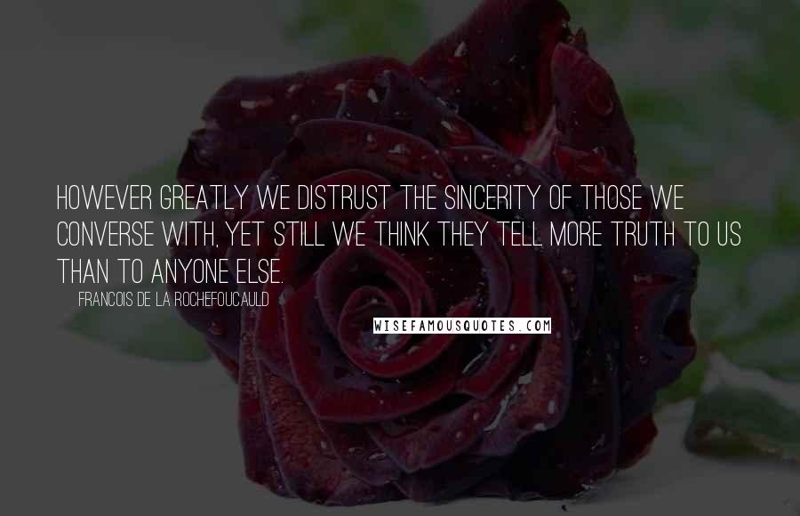 Francois De La Rochefoucauld Quotes: However greatly we distrust the sincerity of those we converse with, yet still we think they tell more truth to us than to anyone else.