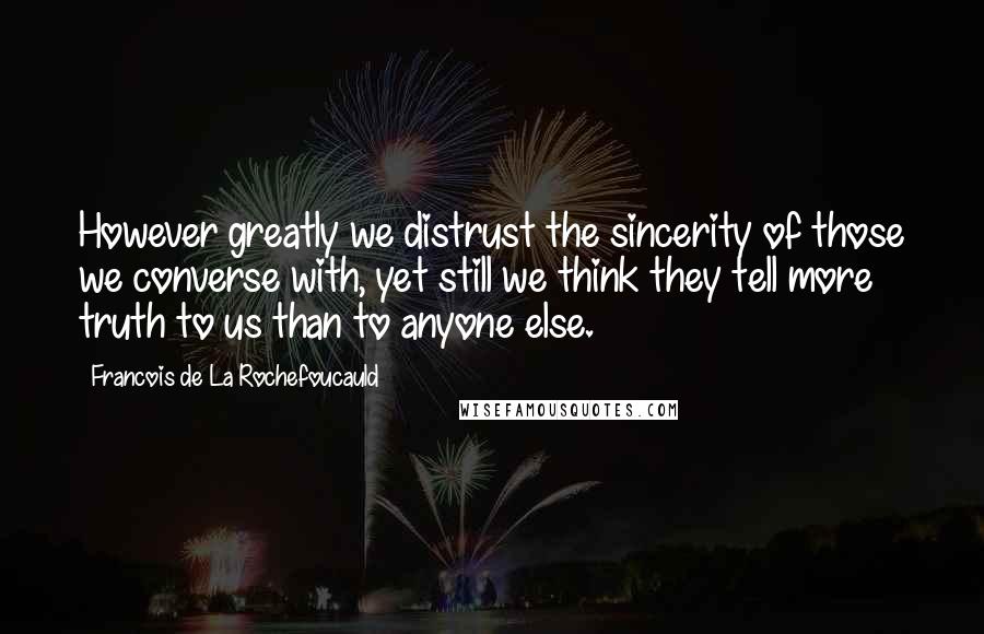 Francois De La Rochefoucauld Quotes: However greatly we distrust the sincerity of those we converse with, yet still we think they tell more truth to us than to anyone else.