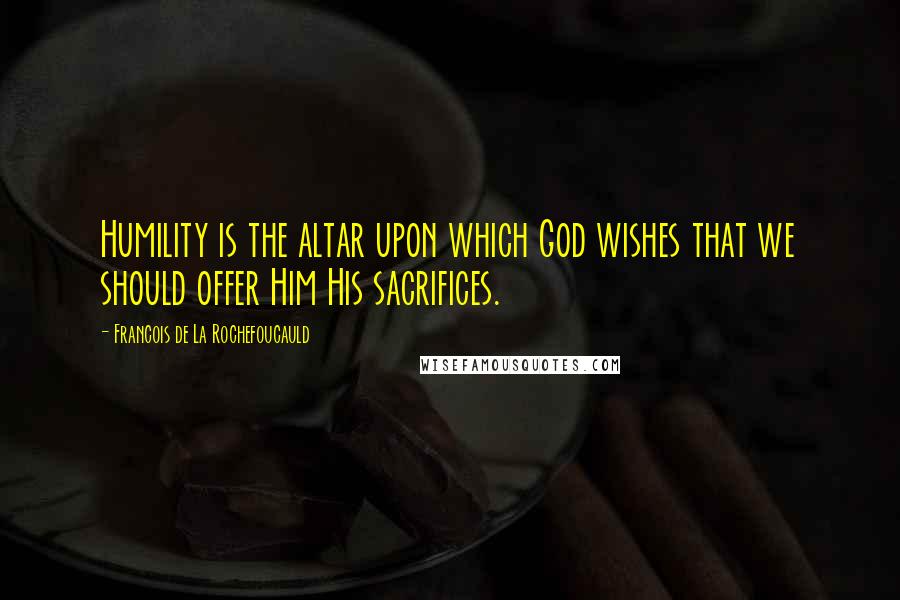 Francois De La Rochefoucauld Quotes: Humility is the altar upon which God wishes that we should offer Him His sacrifices.