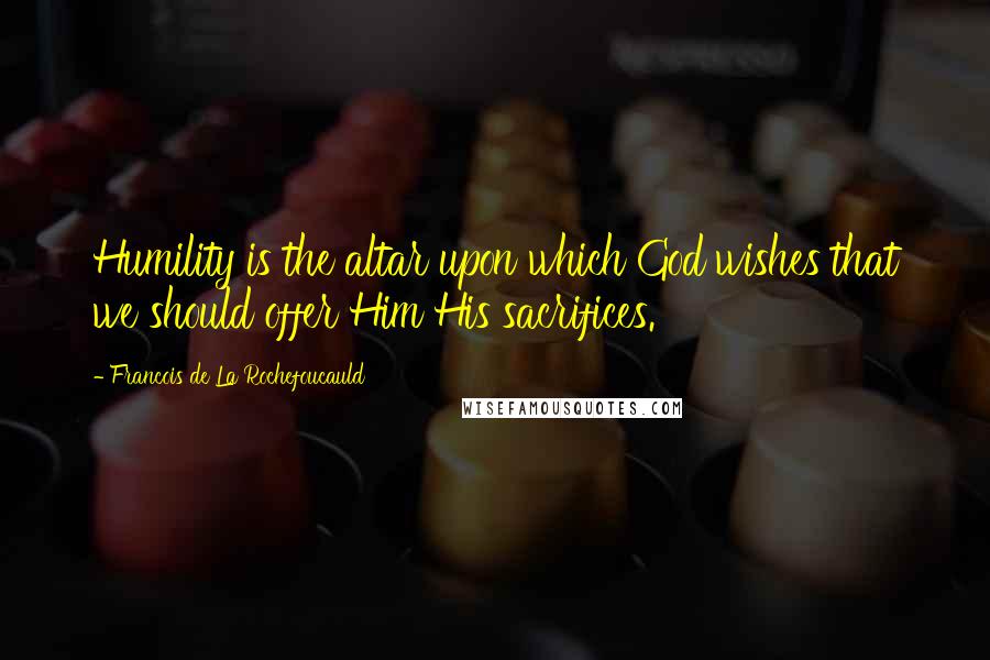 Francois De La Rochefoucauld Quotes: Humility is the altar upon which God wishes that we should offer Him His sacrifices.