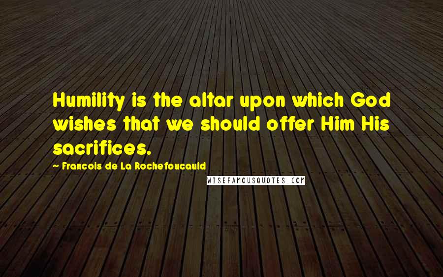 Francois De La Rochefoucauld Quotes: Humility is the altar upon which God wishes that we should offer Him His sacrifices.
