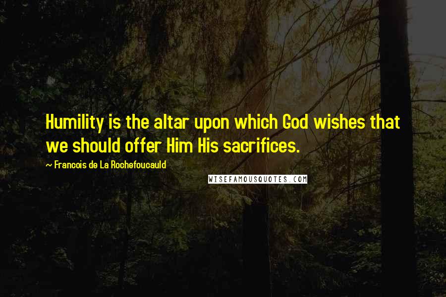 Francois De La Rochefoucauld Quotes: Humility is the altar upon which God wishes that we should offer Him His sacrifices.