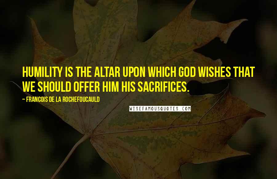 Francois De La Rochefoucauld Quotes: Humility is the altar upon which God wishes that we should offer Him His sacrifices.
